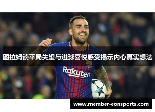 图拉姆谈平局失望与进球喜悦感受揭示内心真实想法