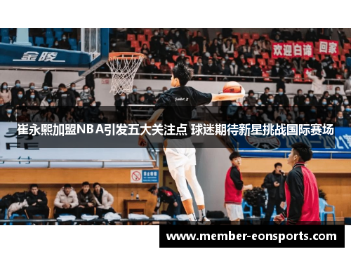 崔永熙加盟NBA引发五大关注点 球迷期待新星挑战国际赛场