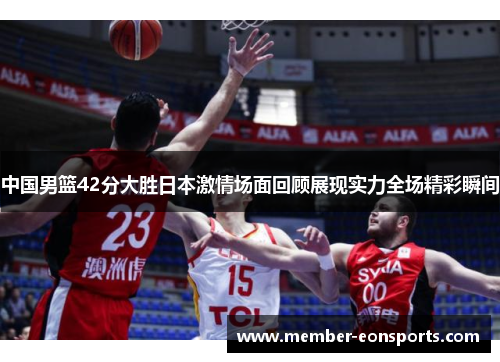 中国男篮42分大胜日本激情场面回顾展现实力全场精彩瞬间
