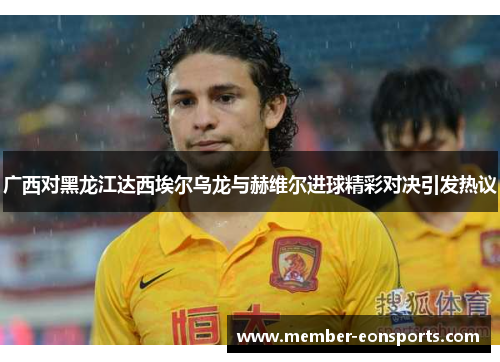 广西对黑龙江达西埃尔乌龙与赫维尔进球精彩对决引发热议