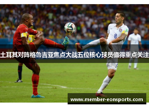 土耳其对阵格鲁吉亚焦点大战五位核心球员值得重点关注